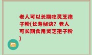 老人可以长期吃灵芝孢子粉(长寿秘诀？老人可长期食用灵芝孢子粉)