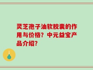 灵芝孢子油软胶囊的作用与价格？中元益宝产品介绍？