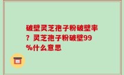 破壁灵芝孢子粉破壁率？灵芝孢子粉破壁99%什么意思