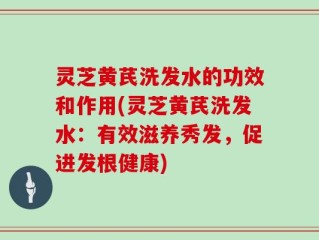 灵芝黄芪洗发水的功效和作用(灵芝黄芪洗发水：有效滋养秀发，促进发根健康)