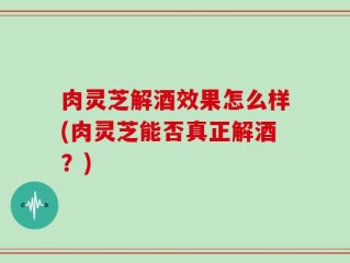 肉灵芝解酒效果怎么样(肉灵芝能否真正解酒？)
