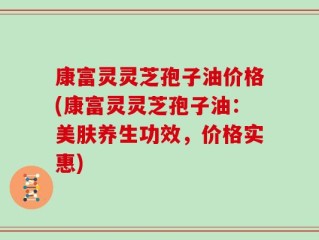 康富灵灵芝孢子油价格(康富灵灵芝孢子油：美肤养生功效，价格实惠)