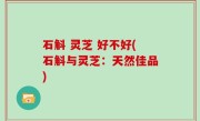 石斛 灵芝 好不好(石斛与灵芝：天然佳品)