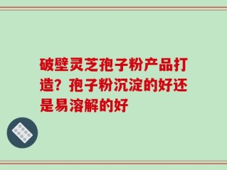 破壁灵芝孢子粉产品打造？孢子粉沉淀的好还是易溶解的好