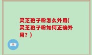 灵芝孢子粉怎么外用(灵芝孢子粉如何正确外用？)
