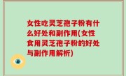 女性吃灵芝孢子粉有什么好处和副作用(女性食用灵芝孢子粉的好处与副作用解析)