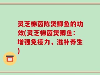 灵芝棉茵陈煲鲫鱼的功效(灵芝棉茵煲鲫鱼：增强免疫力，滋补养生)