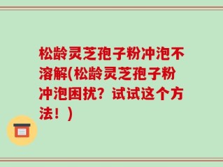 松龄灵芝孢子粉冲泡不溶解(松龄灵芝孢子粉冲泡困扰？试试这个方法！)