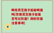 喝完灵芝孢子后能喝酒吗(饮用灵芝孢子后是否可以饮酒？简析饮酒注意事项)