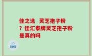 佳之选  灵芝孢子粉？佳汇泰牌灵芝孢子粉是真的吗