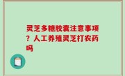 灵芝多糖胶囊注意事项？人工养殖灵芝打农药吗