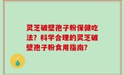 灵芝破壁孢子粉保健吃法？科学合理的灵芝破壁孢子粉食用指南？