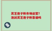 灵芝孢子粉市场运营？池润灵芝孢子粉靠谱吗