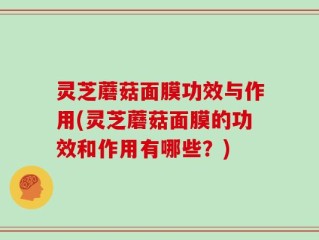 灵芝蘑菇面膜功效与作用(灵芝蘑菇面膜的功效和作用有哪些？)