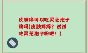 皮肤痒可以吃灵芝孢子粉吗(皮肤痒痒？试试吃灵芝孢子粉吧！)