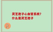 灵芝孢子心血管系统？什么是灵芝孢子