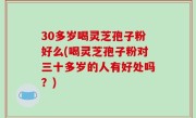30多岁喝灵芝孢子粉好么(喝灵芝孢子粉对三十多岁的人有好处吗？)