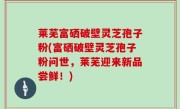 莱芜富硒破壁灵芝孢子粉(富硒破壁灵芝孢子粉问世，莱芜迎来新品尝鲜！)