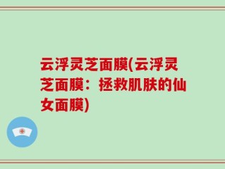云浮灵芝面膜(云浮灵芝面膜：拯救肌肤的仙女面膜)