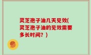 灵芝孢子油几天见效(灵芝孢子油的见效需要多长时间？)