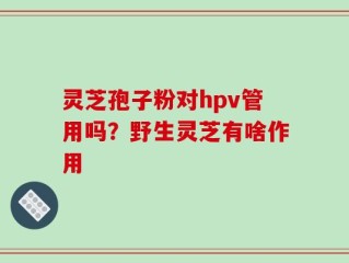 灵芝孢子粉对hpv管用吗？野生灵芝有啥作用