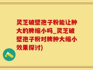 灵芝破壁孢子粉能让肿大的脾缩小吗_灵芝破壁孢子粉对脾肿大缩小效果探讨)