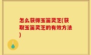 怎么获得玉笛灵芝(获取玉笛灵芝的有效方法)