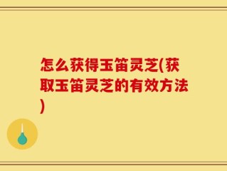 怎么获得玉笛灵芝(获取玉笛灵芝的有效方法)