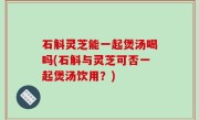 石斛灵芝能一起煲汤喝吗(石斛与灵芝可否一起煲汤饮用？)