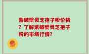 紫破壁灵芝孢子粉价格?了解紫破壁灵芝孢子粉的市场行情?