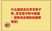 什么烟适合吃灵芝孢子粉_灵芝孢子粉与吸烟：探索适合搭配的烟草类型)