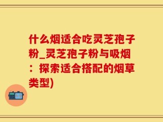 什么烟适合吃灵芝孢子粉_灵芝孢子粉与吸烟：探索适合搭配的烟草类型)
