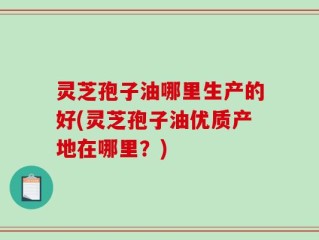 灵芝孢子油哪里生产的好(灵芝孢子油优质产地在哪里？)