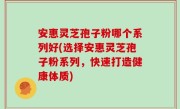 安惠灵芝孢子粉哪个系列好(选择安惠灵芝孢子粉系列，快速打造健康体质)