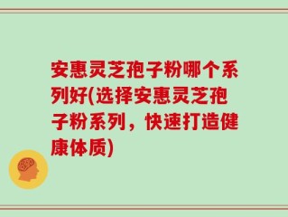 安惠灵芝孢子粉哪个系列好(选择安惠灵芝孢子粉系列，快速打造健康体质)
