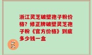 浙江灵芝破壁孢子粉价格？修正牌破壁灵芝孢子粉《官方价格》到底多少钱一盒