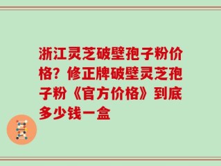 浙江灵芝破壁孢子粉价格？修正牌破壁灵芝孢子粉《官方价格》到底多少钱一盒