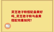 灵芝孢子粉搭配桑黄好吗_灵芝孢子粉与桑黄搭配效果如何？