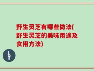 野生灵芝有哪些做法(野生灵芝的美味用途及食用方法)