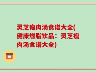 灵芝瘦肉汤食谱大全(健康燃脂饮品：灵芝瘦肉汤食谱大全)