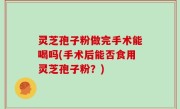 灵芝孢子粉做完手术能喝吗(手术后能否食用灵芝孢子粉？)