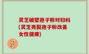 灵芝破壁孢子粉对妇科(灵芝壳裂孢子粉改善女性健康)