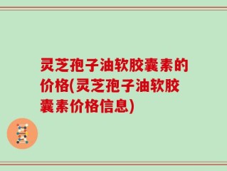 灵芝孢子油软胶囊素的价格(灵芝孢子油软胶囊素价格信息)