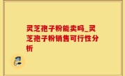 灵芝孢子粉能卖吗_灵芝孢子粉销售可行性分析