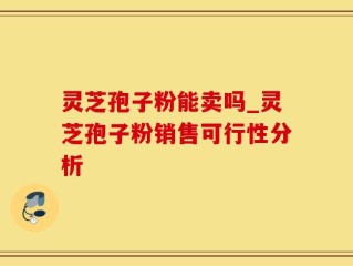 灵芝孢子粉能卖吗_灵芝孢子粉销售可行性分析