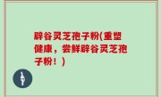 辟谷灵芝孢子粉(重塑健康，尝鲜辟谷灵芝孢子粉！)