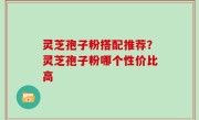 灵芝孢子粉搭配推荐？灵芝孢子粉哪个性价比高