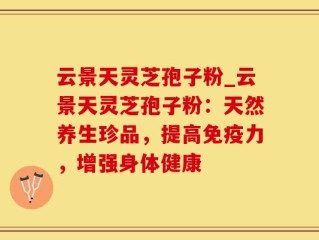 云景天灵芝孢子粉_云景天灵芝孢子粉：天然养生珍品，提高免疫力，增强身体健康
