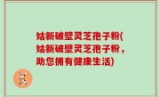 姑新破壁灵芝孢子粉(姑新破壁灵芝孢子粉，助您拥有健康生活)
