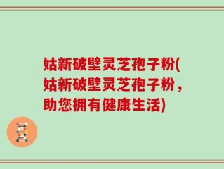 姑新破壁灵芝孢子粉(姑新破壁灵芝孢子粉，助您拥有健康生活)
